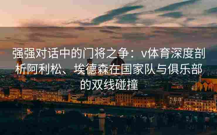 强强对话中的门将之争：v体育深度剖析阿利松、埃德森在国家队与俱乐部的双线碰撞