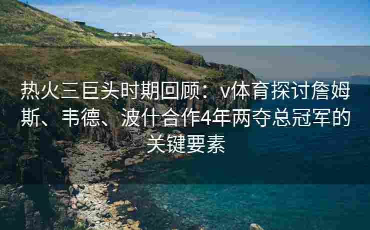 热火三巨头时期回顾：v体育探讨詹姆斯、韦德、波什合作4年两夺总冠军的关键要素