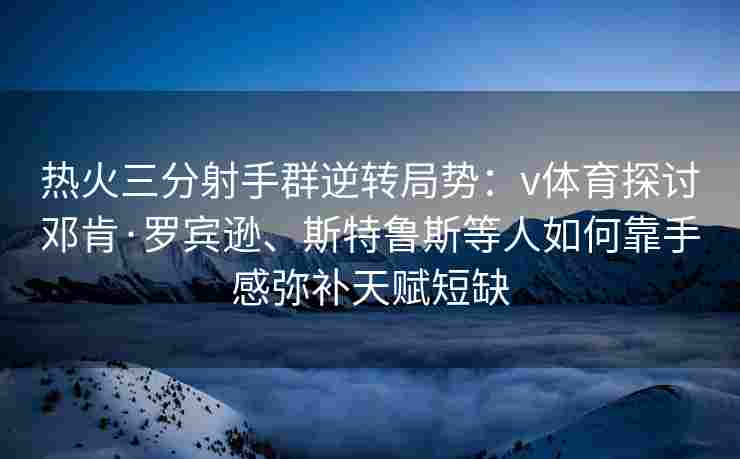 热火三分射手群逆转局势：v体育探讨邓肯·罗宾逊、斯特鲁斯等人如何靠手感弥补天赋短缺