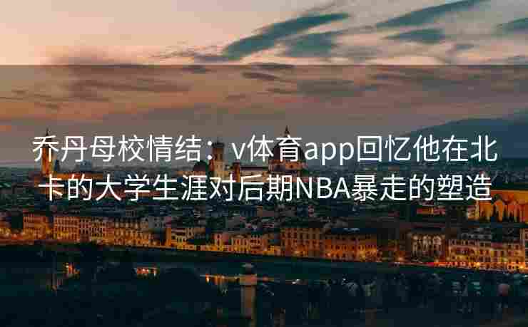乔丹母校情结：v体育app回忆他在北卡的大学生涯对后期NBA暴走的塑造