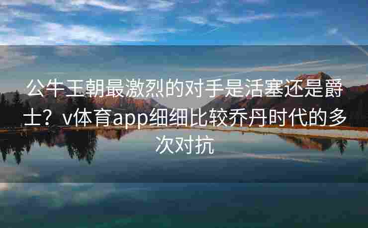 公牛王朝最激烈的对手是活塞还是爵士？v体育app细细比较乔丹时代的多次对抗
