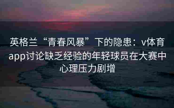 英格兰“青春风暴”下的隐患：v体育app讨论缺乏经验的年轻球员在大赛中心理压力剧增