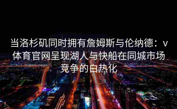 当洛杉矶同时拥有詹姆斯与伦纳德：v体育官网呈现湖人与快船在同城市场竞争的白热化