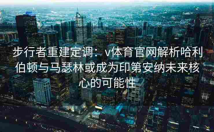 步行者重建定调：v体育官网解析哈利伯顿与马瑟林或成为印第安纳未来核心的可能性