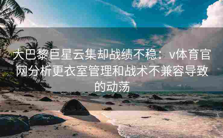 大巴黎巨星云集却战绩不稳：v体育官网分析更衣室管理和战术不兼容导致的动荡