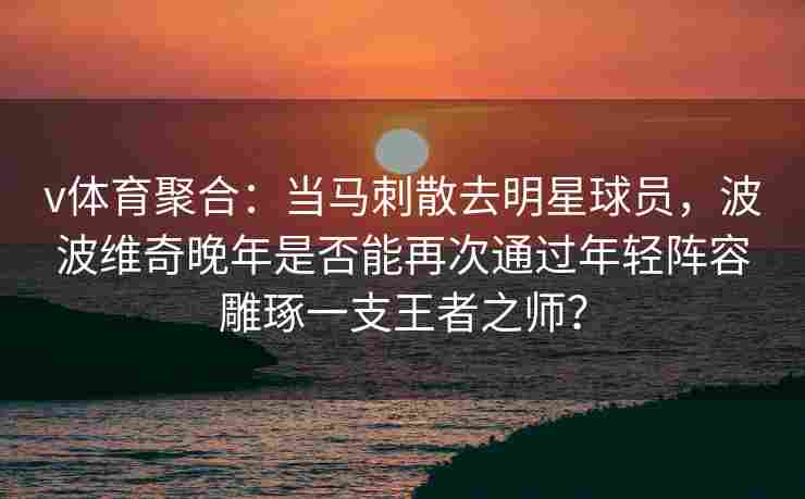 v体育聚合：当马刺散去明星球员，波波维奇晚年是否能再次通过年轻阵容雕琢一支王者之师？