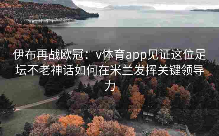 伊布再战欧冠：v体育app见证这位足坛不老神话如何在米兰发挥关键领导力