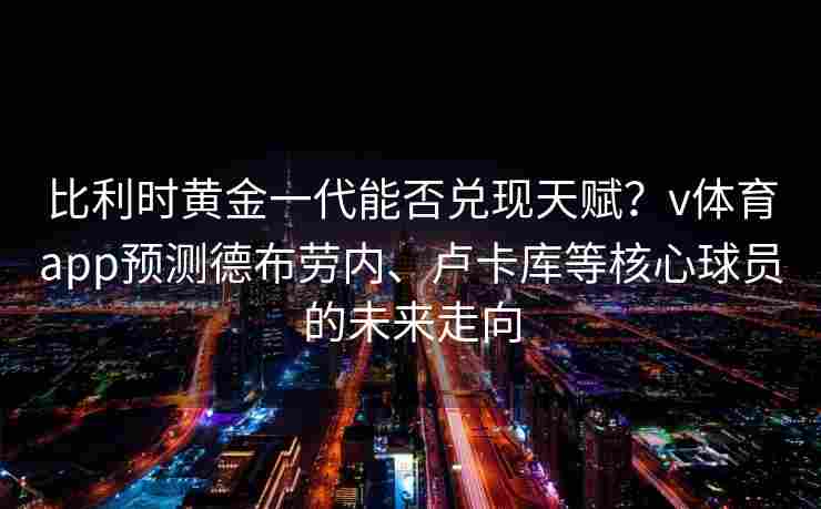比利时黄金一代能否兑现天赋？v体育app预测德布劳内、卢卡库等核心球员的未来走向