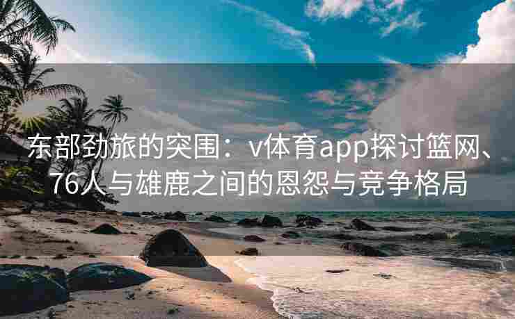 东部劲旅的突围：v体育app探讨篮网、76人与雄鹿之间的恩怨与竞争格局