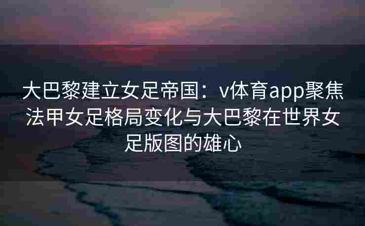 大巴黎建立女足帝国:v体育app聚焦法甲女足格局变化与大巴黎在世界女足版图的雄心 大巴黎建立女足帝国:v体育app聚焦法甲女足格局变化与大巴黎在世界女足版图的雄心