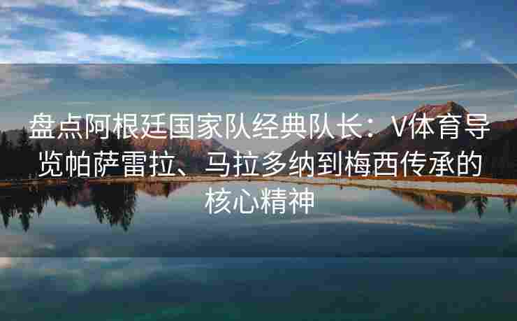 盘点阿根廷国家队经典队长：V体育导览帕萨雷拉、马拉多纳到梅西传承的核心精神