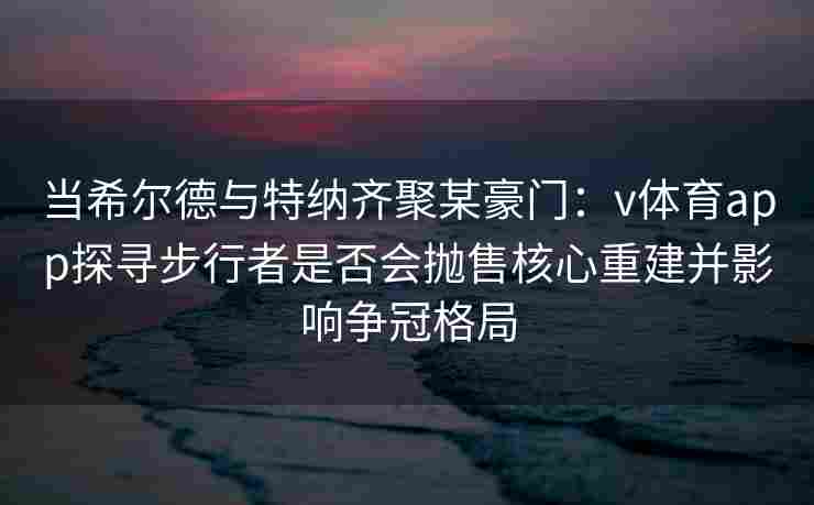 当希尔德与特纳齐聚某豪门：v体育app探寻步行者是否会抛售核心重建并影响争冠格局