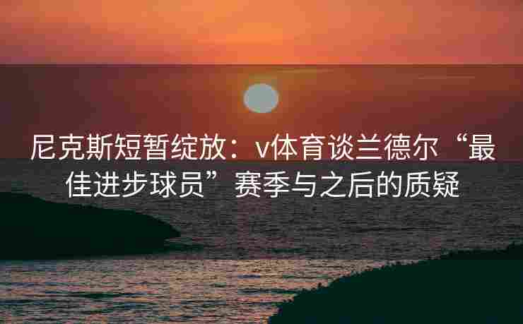 尼克斯短暂绽放：v体育谈兰德尔“最佳进步球员”赛季与之后的质疑