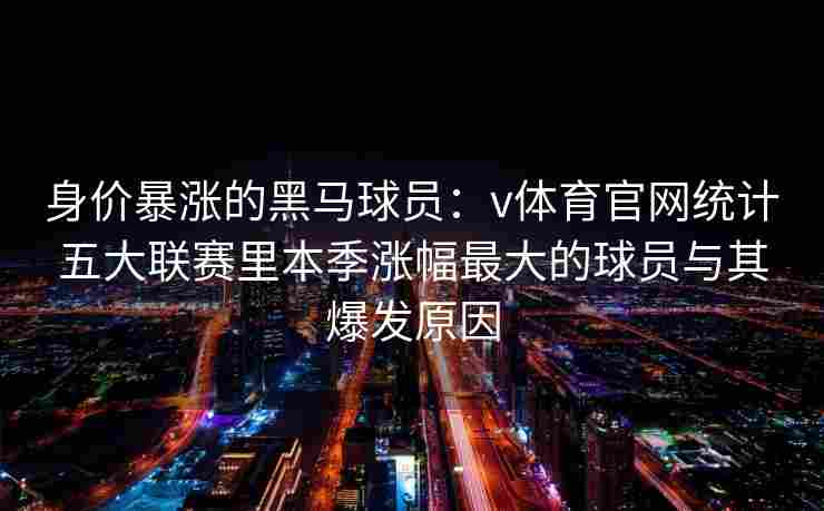 身价暴涨的黑马球员：v体育官网统计五大联赛里本季涨幅最大的球员与其爆发原因