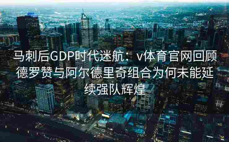 马刺后GDP时代迷航：v体育官网回顾德罗赞与阿尔德里奇组合为何未能延续强队辉煌