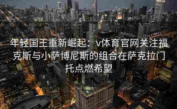 年轻国王重新崛起：v体育官网关注福克斯与小萨博尼斯的组合在萨克拉门托点燃希望