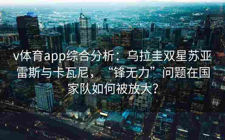 v体育app综合分析：乌拉圭双星苏亚雷斯与卡瓦尼，“锋无力”问题在国家队如何被放大？