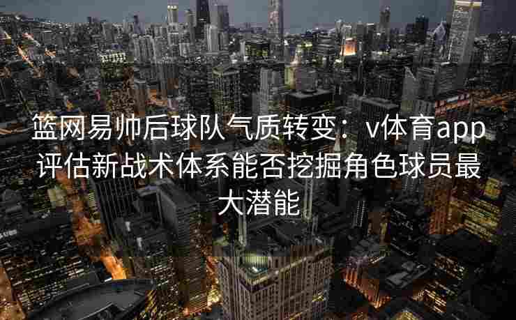 篮网易帅后球队气质转变：v体育app评估新战术体系能否挖掘角色球员最大潜能