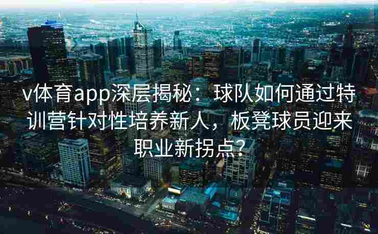 v体育app深层揭秘：球队如何通过特训营针对性培养新人，板凳球员迎来职业新拐点？