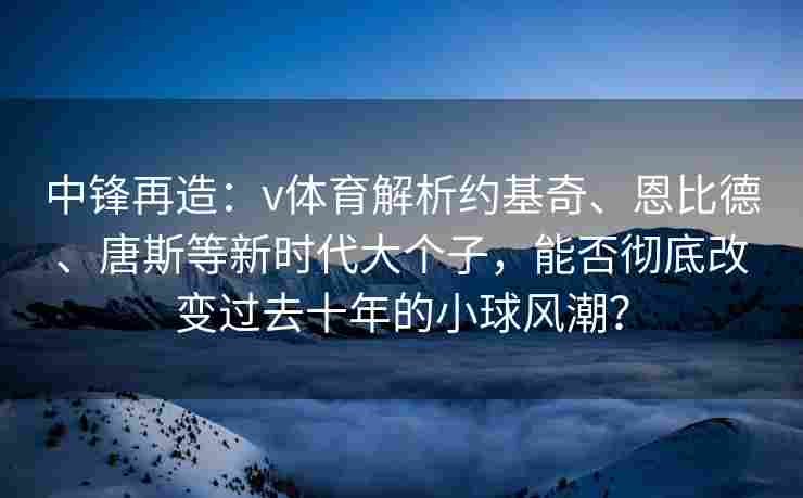 中锋再造：v体育解析约基奇、恩比德、唐斯等新时代大个子，能否彻底改变过去十年的小球风潮？
