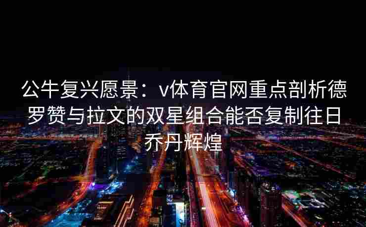 公牛复兴愿景：v体育官网重点剖析德罗赞与拉文的双星组合能否复制往日乔丹辉煌