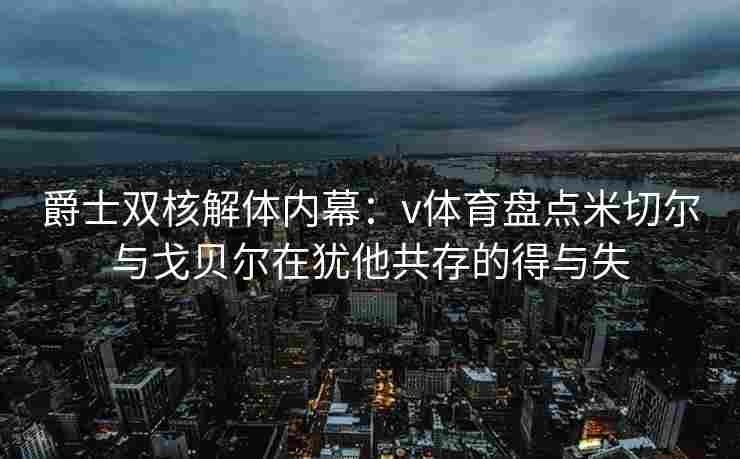 爵士双核解体内幕：v体育盘点米切尔与戈贝尔在犹他共存的得与失