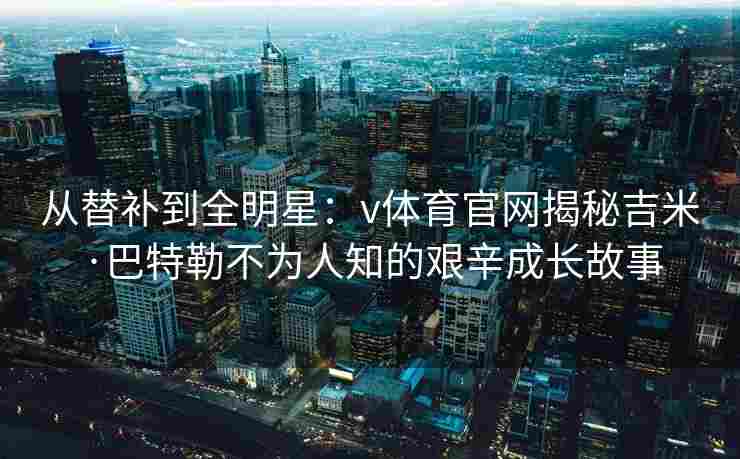 从替补到全明星：v体育官网揭秘吉米·巴特勒不为人知的艰辛成长故事
