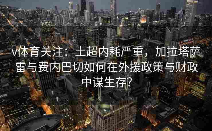 v体育关注：土超内耗严重，加拉塔萨雷与费内巴切如何在外援政策与财政中谋生存？
