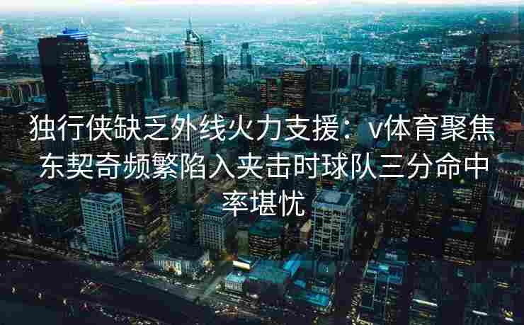 独行侠缺乏外线火力支援：v体育聚焦东契奇频繁陷入夹击时球队三分命中率堪忧