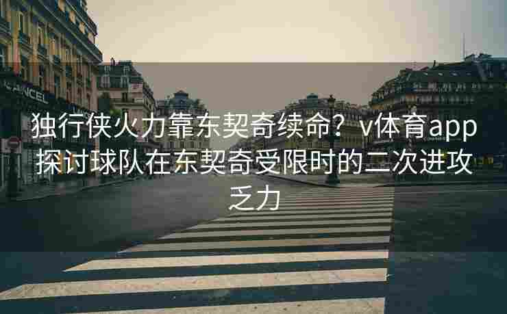 独行侠火力靠东契奇续命？v体育app探讨球队在东契奇受限时的二次进攻乏力
