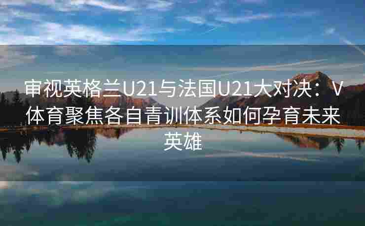 审视英格兰U21与法国U21大对决：V体育聚焦各自青训体系如何孕育未来英雄