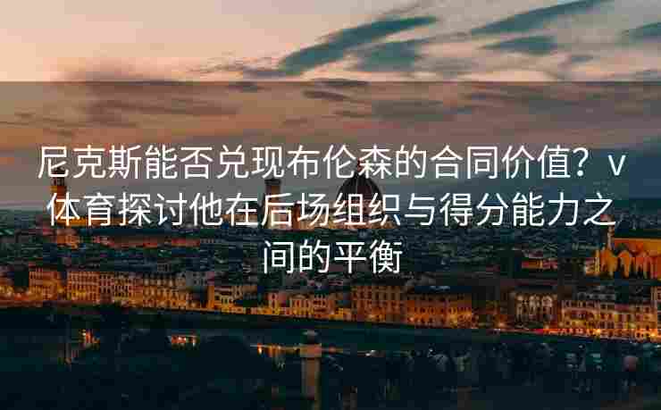尼克斯能否兑现布伦森的合同价值？v体育探讨他在后场组织与得分能力之间的平衡