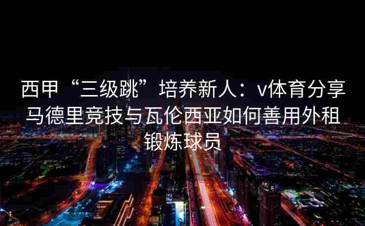 西甲“三级跳”培养新人：v体育分享马德里竞技与瓦伦西亚如何善用外租锻炼球员