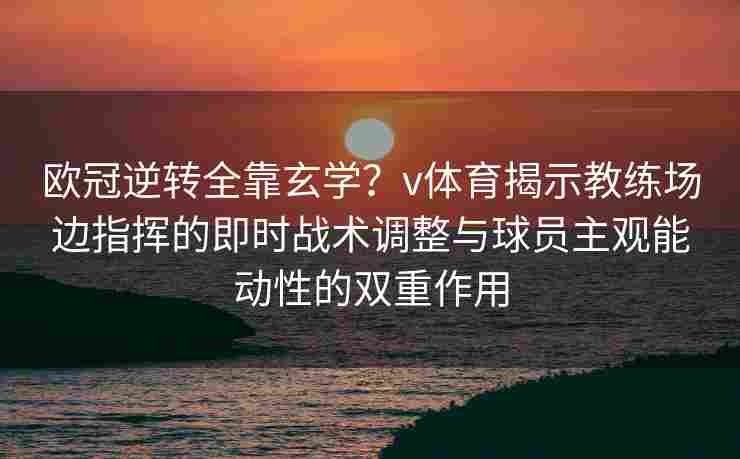 欧冠逆转全靠玄学？v体育揭示教练场边指挥的即时战术调整与球员主观能动性的双重作用