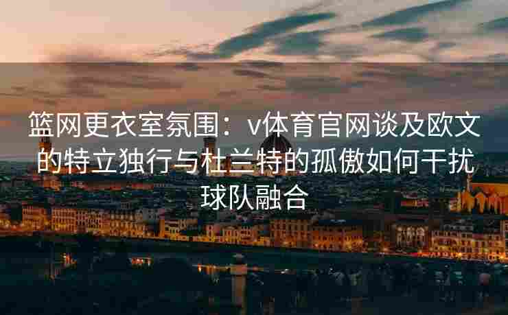 篮网更衣室氛围：v体育官网谈及欧文的特立独行与杜兰特的孤傲如何干扰球队融合