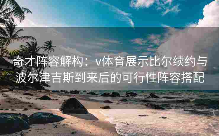 奇才阵容解构：v体育展示比尔续约与波尔津吉斯到来后的可行性阵容搭配