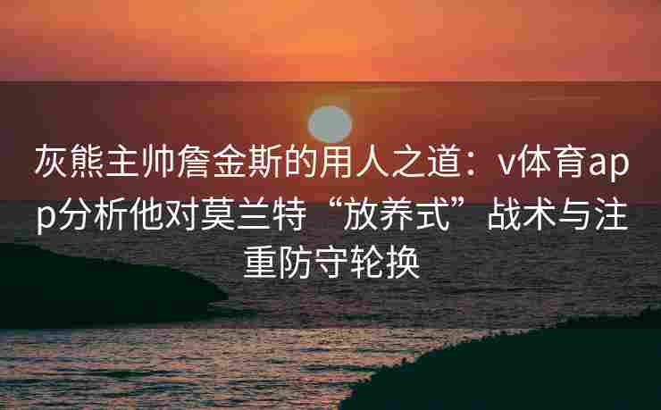 灰熊主帅詹金斯的用人之道：v体育app分析他对莫兰特“放养式”战术与注重防守轮换