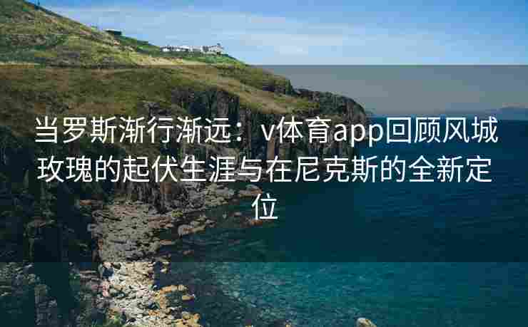 当罗斯渐行渐远：v体育app回顾风城玫瑰的起伏生涯与在尼克斯的全新定位
