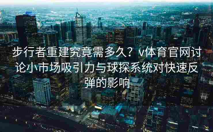步行者重建究竟需多久？v体育官网讨论小市场吸引力与球探系统对快速反弹的影响