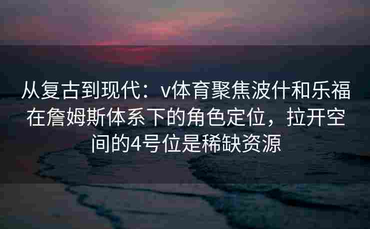 从复古到现代：v体育聚焦波什和乐福在詹姆斯体系下的角色定位，拉开空间的4号位是稀缺资源