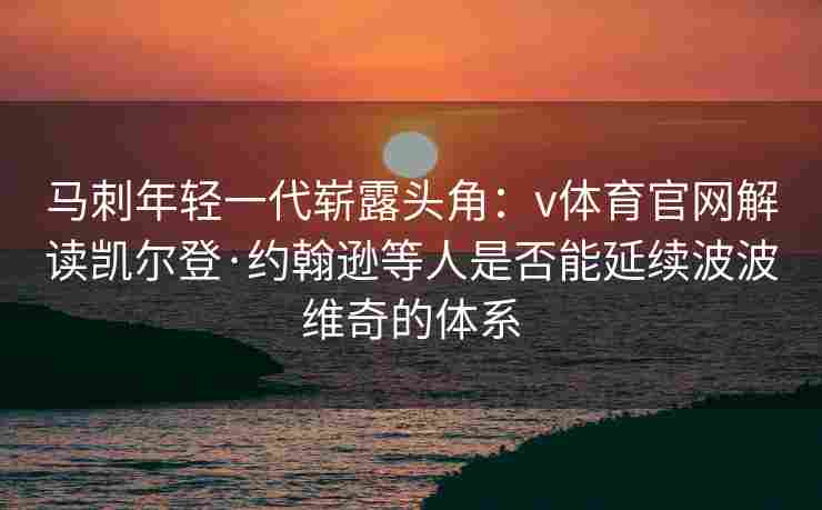 马刺年轻一代崭露头角：v体育官网解读凯尔登·约翰逊等人是否能延续波波维奇的体系