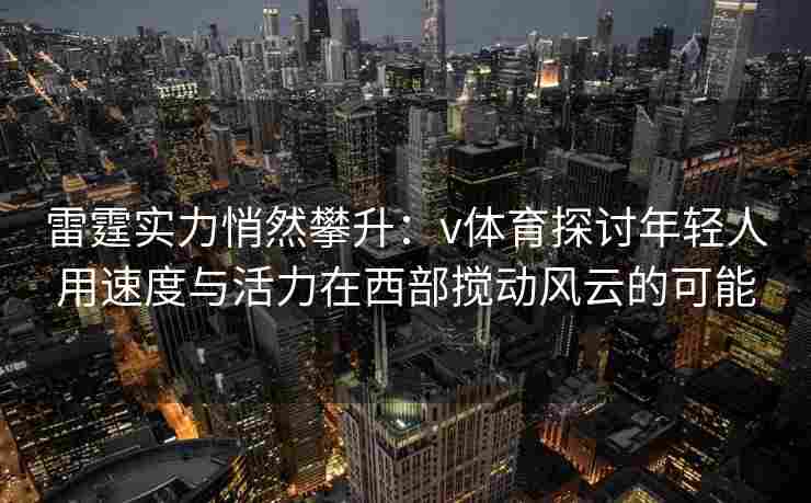 雷霆实力悄然攀升：v体育探讨年轻人用速度与活力在西部搅动风云的可能
