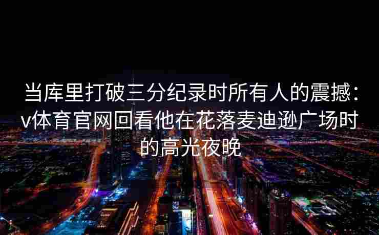当库里打破三分纪录时所有人的震撼：v体育官网回看他在花落麦迪逊广场时的高光夜晚