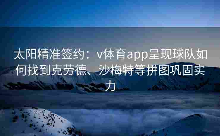 太阳精准签约：v体育app呈现球队如何找到克劳德、沙梅特等拼图巩固实力